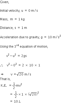 Given comma

Initial space velocity comma space straight u space equals space 0 space straight m divided by straight s

Mass comma space space straight m space equals space 1 space kg

Distance comma space straight s space equals space 1 space straight m

Acceleration space due space to space gravity comma space straight g space equals space 10 space straight m divided by straight s squared

Using space the space 3 to the power of rd space equation space of space motion comma space

space space space space space space space space straight v squared minus straight u squared space equals space 2 gs space space space space space

therefore space space space space straight v squared minus 0 squared space equals space 2 space cross times space 10 space cross times space 1

rightwards double arrow space space space space space space space space straight v space equals square root of 20 space straight m divided by straight s
That space is comma space
space straight K. straight E. space space equals 1 half mv squared space space
space space space space space space space space space space space space equals space 1 half cross times 1 space cross times space open parentheses square root of 20 close parentheses squared
space space space space space space space space space space space space equals space 10 space straight J.
