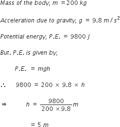 M a s s space o f space t h e space b o d y comma space m space equals 200 space k g

A c c e l e r a t i o n space d u e space t o space g r a v i t y comma space g space equals space 9.8 space m divided by s squared

P o t e n t i a l space e n e r g y comma space P. E. space equals space 9800 space J

B u t. space P. E. space i s space g i v e n space b y comma space

space space space space space space space space space space P. E. space space equals space m g h

therefore space space space space space space 9800 space equals space 200 space cross times space 9.8 space cross times space h

rightwards double arrow space space space space space space space space space space space space h space equals space fraction numerator 9800 over denominator 200 space cross times 9.8 end fraction m space

space space space space space space space space space space space space space space space space space space space space equals space 5 space m