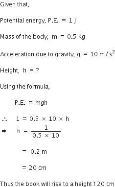 Given space that comma space

Potential space energy comma space straight P. straight E. space equals space 1 space straight J

Mass space of space the space body comma space space straight m space equals space 0.5 space kg

Acceleration space due space to space gravity comma space straight g space equals space 10 space straight m divided by straight s squared

Height comma space space straight h space equals space ?

Using space the space formula comma space

space space space space space space space space space space straight P. straight E. space equals space mgh space

space therefore space space space space space 1 space equals space 0.5 space cross times space 10 space cross times space straight h
rightwards double arrow space space space space space space straight h space equals space fraction numerator 1 over denominator 0.5 space cross times space 10 end fraction

space space space space space space space space space space space space space space equals space space 0.2 space straight m space

space space space space space space space space space space space space space space equals space 20 space cm

Thus space the space book space will space rise space to space straight a space height space straight f space 20 space cm