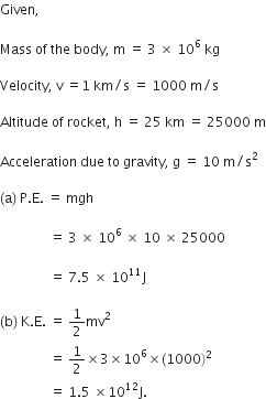 Given comma space

Mass space of space the space body comma space straight m space equals space 3 space cross times space 10 to the power of 6 space kg

Velocity comma space straight v space equals 1 space km divided by straight s space equals space 1000 space straight m divided by straight s

Altitude space of space rocket comma space straight h space equals space 25 space km space equals space 25000 space straight m

Acceleration space due space to space gravity comma space straight g space equals space 10 space straight m divided by straight s squared

left parenthesis straight a right parenthesis space straight P. straight E. space equals space mgh space

space space space space space space space space space space space space space space space equals space 3 space cross times space 10 to the power of 6 space cross times space 10 space cross times space 25000 space

space space space space space space space space space space space space space space space equals space 7.5 space cross times space 10 to the power of 11 straight J

left parenthesis straight b right parenthesis space straight K. straight E. space equals space 1 half mv squared
space space space space space space space space space space space space space space space equals space 1 half cross times 3 cross times 10 to the power of 6 cross times left parenthesis 1000 right parenthesis squared space
space space space space space space space space space space space space space space space equals space 1.5 space cross times 10 to the power of 12 straight J.
