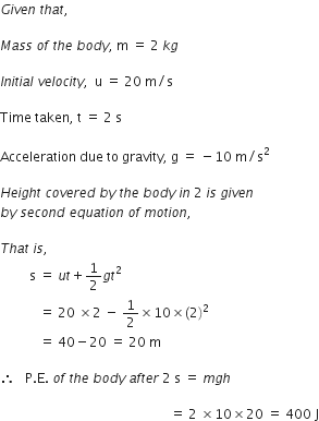 G i v e n space t h a t comma space

M a s s space o f space t h e space b o d y comma space straight m space equals space 2 space k g

I n i t i a l space v e l o c i t y comma space space straight u space equals space 20 space straight m divided by straight s

Time space taken comma space straight t space equals space 2 space straight s

Acceleration space due space to space gravity comma space straight g space equals space minus 10 space straight m divided by straight s squared

H e i g h t space c o v e r e d space b y space t h e space b o d y space i n space 2 space i s space g i v e n space
b y space s e c o n d space e q u a t i o n space o f space m o t i o n comma space

T h a t space i s comma space
space space space space space space space space space straight s space equals space u t plus 1 half g t squared space
space space space space space space space space space space space space equals space 20 space cross times 2 space minus space 1 half cross times 10 cross times left parenthesis 2 right parenthesis squared space
space space space space space space space space space space space space equals space 40 minus 20 space equals space 20 space straight m

therefore space space space straight P. straight E. space o f space t h e space b o d y space a f t e r space 2 space straight s space equals space m g h

space space space space space space space space space space space space space space space space space space space space space space space space space space space space space space space space space space space space space space space space space space space space space space space space space space space space equals space 2 space cross times 10 cross times 20 space equals space 400 space straight J