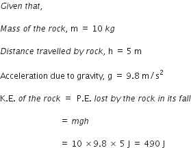 G i v e n space t h a t comma space

M a s s space o f space t h e space r o c k comma space straight m space equals space 10 space k g

D i s t a n c e space t r a v e l l e d space b y space r o c k comma space straight h space equals space 5 space straight m

Acceleration space due space to space gravity comma space straight g space equals space 9.8 space straight m divided by straight s squared

straight K. straight E. space o f space t h e space r o c k space equals space space straight P. straight E. space l o s t space b y space t h e space r o c k space i n space i t s space f a l l

space space space space space space space space space space space space space space space space space space space space space space space space space space space space space equals space m g h space

space space space space space space space space space space space space space space space space space space space space space space space space space space space space space equals space 10 space cross times 9.8 space cross times space 5 space straight J space equals space 490 space straight J