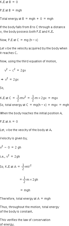 straight K. straight E space at space straight B space equals space 0 space

straight P. straight E space at space straight B space equals space mgh

Total space energy space at space straight B space equals space mgh space plus space 0 space equals space mgh

If space the space body space falls space from space straight B space to space straight C space through space straight a space distance
straight x comma space the space body space possess space both space straight P. straight E space and space straight K. straight E. space

Now comma space straight P. straight E space at space straight C space equals space mg space left parenthesis straight h minus straight x right parenthesis

Let space straight v space be space the space velocity space acquired space by space the space body space when
it space reaches space straight C. space

Now comma space using space the space third space equation space of space motion comma space

space space space space space space straight v squared space minus space straight c squared space equals space 2 gx space

rightwards double arrow space straight v squared space equals space 2 gx

So comma space

straight K. straight E space at space straight C space equals space 1 half mv squared space equals space 1 half straight m cross times 2 gx space equals space mgx
So comma space total space energy space at space straight C space equals space mg left parenthesis straight h minus straight x right parenthesis space plus space mgx space equals space mgh

When space the space body space reaches space the space initial space position space straight A comma space

straight P. straight E space at space straight A space equals space 0 space

Let comma space straight v space be space the space veocity space of space the space body space at space straight A.

Velocity space is space given space by comma space

straight v squared space minus space 0 space equals space 2 space gh space

straight i. straight e. comma space straight v squared space equals space 2 gh space

So comma space straight K. straight E space at space straight A space equals space 1 half mV squared
space
space space space space space space space space space space space space space space space space space space space space space space space space space equals 1 half straight m cross times 2 gh

space space space space space space space space space space space space space space space space space space space space space space space space space space equals space mgh space space

Therefore comma space total space energy space at space straight A space equals space mgh space space

Thus comma space throughout space the space motion comma space total space energy space
of space the space body space is space constant. space

This space verifies space the space law space of space conservation space
of space energy. space space