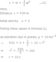 space space space space space space space space space space space space space straight s space equals space ut space plus space 1 half gt squared space space space space space space space space space space space space space... left parenthesis 1 right parenthesis
H e r e comma space
D i s tan c e comma space straight s space equals space 500 space straight m

Initial space velocity comma space space space space straight u space equals space 0

P u t t i n g space t h e s e space v a l u e s space i n space f o r m u l a space left parenthesis 1 right parenthesis comma space

A c c e l e r a t i o n space d u e space t o space g r a v i t y comma space straight g space equals space 10 space ms to the power of negative 2 end exponent
space therefore space space space space space space space 500 space equals space 0 space plus space 1 half space cross times space 10 space cross times space straight t squared
rightwards double arrow space space space space space space space space straight t squared space equals space 500 over 5 space equals space 100
rightwards double arrow space space space space space space space straight t space equals space 10 space straight s
