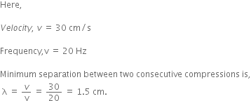 Here comma space space space space

V e l o c i t y comma space v space equals space 30 space cm divided by straight s

Frequency comma straight v space equals space 20 space Hz

Minimum space separation space between space two space consecutive space compressions space is comma
space straight lambda space equals space v over straight v space equals space 30 over 20 space equals space 1.5 space cm.