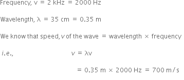 Frequency comma space straight v space equals space 2 space kHz space equals space 2000 space Hz

Wavelength comma space straight lambda space equals space 35 space cm space equals space 0.35 space straight m

We space know space that space speed comma v space of space the space wave space equals space wavelength space cross times space frequency

space i. e. comma space space space space space space space space space space space space space space space space space space space space space space space space space space space space space space space space space space space space space v space equals space λv

space space space space space space space space space space space space space space space space space space space space space space space space space space space space space space space space space space space space space space space space space space space space space space space space space equals space 0.35 space straight m space cross times space 2000 space Hz space equals space 700 space straight m divided by straight s space space space
space space space space space space space space space space space space space space space space space space space space space space space space space space space space