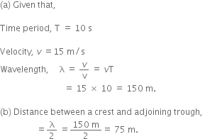 left parenthesis straight a right parenthesis space Given space that comma space

Time space period comma space straight T space equals space 10 space straight s

Velocity comma space v space equals 15 space straight m divided by straight s
Wavelength comma space space space space space straight lambda space equals space v over straight v space equals space v straight T space
space space space space space space space space space space space space space space space space space space space space space space space space space space space space space space equals space 15 space cross times space 10 space equals space 150 space straight m. space

left parenthesis straight b right parenthesis space Distance space between space straight a space crest space and space adjoining space trough comma space
space space space space space space space space space space space space space space space space space equals straight lambda over 2 space equals fraction numerator 150 space straight m over denominator 2 end fraction equals space 75 space straight m. space