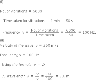 left parenthesis straight i right parenthesis space

No. space of space vibrations space equals space 6000

space space space space Time space taken space for space vibrations space equals space 1 space min space equals space 60 space straight s

space space space Frequency space space space straight v space equals space fraction numerator No. space of space vibrations over denominator Time space taken end fraction space equals space 6000 over 60 space equals space 100 space Hz.
left parenthesis ii right parenthesis space
V e l o c i t y space o f space t h e space w a v e comma space v space equals space 360 space straight m divided by straight s

Frequency comma space straight v space equals space 100 space Hz

space space U sin g space t h e space f o r m u l a comma space v space equals space vλ

space space therefore space Wavelength space space straight lambda space equals space v over straight v space equals 360 over 100 space equals space 3.6 space straight m.