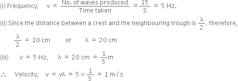 left parenthesis straight i right parenthesis space Frequency comma space space space space space straight v space equals space fraction numerator No. space of space waves space produced over denominator Time space taken end fraction space equals 15 over 3 space equals space 5 space Hz.
left parenthesis ii right parenthesis space Since space the space distance space between space straight a space crest space and space the space neighbouring space trough space is space straight lambda over 2 comma space therefore comma
space space space space space space space space space straight lambda over 2 space equals space 10 space cm space space space space space space space space space space or space space space space space space space space space straight lambda space equals space 20 space cm
left parenthesis iii right parenthesis space space space space space space space v space equals space 5 space Hz comma space space space space space space straight lambda space equals space 20 space cm space equals space 1 fifth straight m
therefore space space space space space Velocity comma space space space space v space equals space vλ space equals space 5 cross times 1 fifth space equals space 1 space straight m divided by straight s
