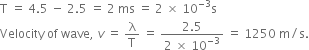 straight T space equals space 4.5 space minus space 2.5 space equals space 2 space ms space equals space 2 space cross times space 10 to the power of negative 3 end exponent straight s
Velocity space of space wave comma space v space equals space straight lambda over straight T space equals space fraction numerator 2.5 over denominator 2 space cross times space 10 to the power of negative 3 end exponent end fraction space equals space 1250 space straight m divided by straight s.