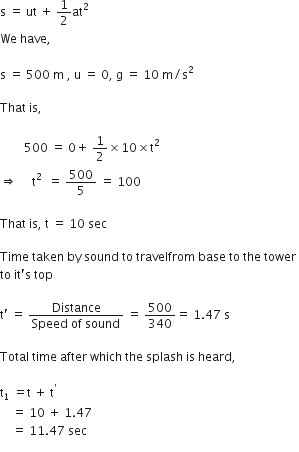 straight s space equals space ut space plus space 1 half at squared space
We space have comma space

straight s space equals space 500 space straight m space comma space straight u space equals space 0 comma space straight g space equals space 10 space straight m divided by straight s squared space

That space is comma space

space space space space space space space space 500 space equals space 0 plus space 1 half cross times 10 cross times straight t squared space
rightwards double arrow space space space space space straight t squared space space equals space 500 over 5 space equals space 100 space

That space is comma space straight t space equals space 10 space sec space

Time space taken space by space sound space to space travelfrom space base space to space the space tower space
to space it apostrophe straight s space top

straight t apostrophe space equals space fraction numerator Distance over denominator Speed space of space sound end fraction space equals space 500 over 340 equals space 1.47 space straight s

Total space time space after space which space the space splash space is space heard comma space

straight t subscript 1 space equals straight t space plus space straight t to the power of apostrophe
space space space space equals space 10 space plus space 1.47 space
space space space space equals space 11.47 space sec
