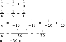 1 over straight v space equals space 1 over straight f space plus space 1 over straight u
1 over straight u space equals space 1 over straight v space minus space 1 over straight f
1 over straight u space equals space fraction numerator 1 over denominator negative 10 end fraction space minus space fraction numerator 1 over denominator negative 15 end fraction space equals space fraction numerator 1 over denominator negative 10 end fraction space plus space 1 over 15
1 over straight u space equals space fraction numerator negative space 3 space plus space 2 over denominator 30 end fraction space equals space minus 1 over 30
straight u space equals space minus 30 cm