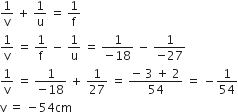 1 over straight v space plus space 1 over straight u space equals space 1 over straight f
1 over straight v space equals space 1 over straight f space minus space 1 over straight u space equals space fraction numerator 1 over denominator negative 18 end fraction space minus space fraction numerator 1 over denominator negative 27 end fraction
1 over straight v space equals space fraction numerator 1 over denominator negative 18 end fraction space plus space 1 over 27 space equals space fraction numerator negative space 3 space plus space 2 over denominator 54 end fraction space equals space minus 1 over 54
straight v space equals space minus 54 cm