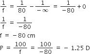 1 over straight f space equals space 1 over 80 space minus fraction numerator 1 over denominator negative infinity end fraction space equals space fraction numerator 1 over denominator negative 80 end fraction plus 0
1 over straight f space equals space fraction numerator 1 over denominator negative 80 end fraction
straight f space equals space minus 80 space cm
straight P space equals space 100 over straight f space equals space fraction numerator 100 over denominator negative 80 end fraction space equals space minus space 1.25 space straight D