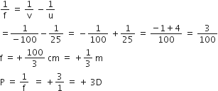 1 over straight f space equals space 1 over straight v space minus 1 over straight u
equals fraction numerator 1 over denominator negative 100 end fraction minus 1 over 25 space equals space minus 1 over 100 space plus 1 over 25 space equals space fraction numerator negative 1 plus 4 over denominator 100 end fraction space equals space 3 over 100
straight f space equals plus 100 over 3 space cm space equals space plus 1 third space straight m
straight P space equals space 1 over straight f space space equals space plus 3 over 1 space equals space plus space 3 straight D