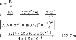 straight R space equals space fraction numerator straight P l over denominator straight A end fraction
l italic space italic equals italic space RA over straight P italic space italic space equals fraction numerator straight R space left parenthesis πD squared divided by 4 right parenthesis over denominator straight P end fraction space equals space fraction numerator πRD squared over denominator 4 straight P end fraction
open square brackets therefore space straight A equals space πr squared space equals space straight pi left parenthesis straight D divided by 2 right parenthesis squared equals space πD squared over 4 close square brackets
straight L space equals space fraction numerator 3.14 space straight x space 10 space straight x space left parenthesis 0.5 space straight x space 10 to the power of negative 3 end exponent right parenthesis squared over denominator 4 space straight x space 1.6 space straight x space 10 to the power of negative 8 end exponent end fraction straight m space equals space 122.7 space straight m