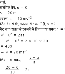 यह ाँ comma space
प ् र ा र ं भ ि क space व े ग comma space straight u space equals space 0
straight s space equals space 20 space straight m
त ् वरण comma space straight a space equals space 10 space ms to the power of negative 2 end exponent space
ज ि स space व े ग space स े space ग ें द space धर ा तल space स े space टकर ा त ी space ह ै comma space straight v space equals ? space
ग ें द space क ा space धर ा तल space स े space टकर ा न े space म ें space ल ि य ा space गय ा space समय comma space straight t space equals ?
space straight v squared minus straight u squared space equals space 2 as
therefore space space straight v squared space minus space 0 squared space equals space 2 space cross times space 10 space cross times space 20 space
equals space 400
rightwards double arrow space straight v space equals space 20 space ms to the power of negative 1 end exponent
ल ि य ा space गय ा space समय comma space straight t space equals fraction numerator straight v space minus space straight u over denominator straight a end fraction space
equals space fraction numerator 20 space minus space 0 over denominator 10 end fraction space equals space 2 straight s