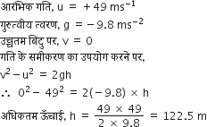 आर ं भ ि क space गत ि comma space straight u space equals space plus 49 space ms to the power of negative 1 end exponent
ग ु र ु त ् व ी य space त ् वरण comma space straight g space equals negative 9.8 space ms to the power of negative 2 end exponent
उच ् चतम space ब िं द ु space पर comma space straight v space equals space 0
गत ि space क े space सम ी करण space क ा space उपय ो ग space करन े space पर comma space
straight v squared minus straight u squared space equals space 2 gh
therefore space space 0 squared minus space 49 squared space equals space 2 left parenthesis negative 9.8 right parenthesis space cross times space straight h
अध ि कतम space ऊ ँ च ा ई comma space straight h space equals space fraction numerator 49 space cross times space 49 over denominator 2 space cross times space 9.8 end fraction space equals space 122.5 space straight m